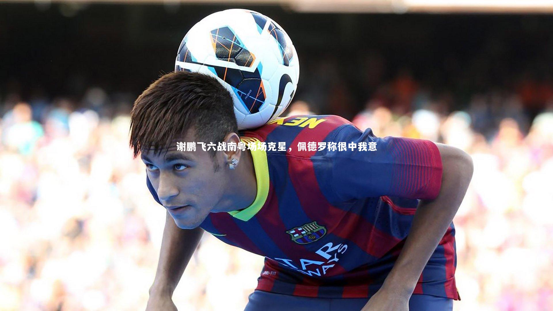 九游体育官网：谢鹏飞六战南粤场场克星，佩德罗称很中我意